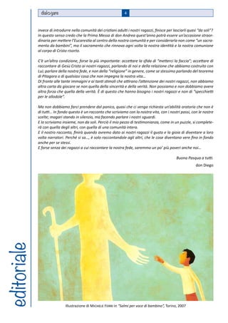 dial gare                                            4



             invece di introdurre nella comunità dei cristiani adulti i nostri ragazzi, finisce per lasciarli quasi “da soli”?
             In questo senso credo che la Prima Messa di don Andrea quest’anno potrà essere un’occasione straor-
             dinaria per mettere l’Eucarestia al centro della nostra comunità e per considerarla non come “un sacra-
             mento da bambini”, ma il sacramento che rinnova ogni volta la nostra identità e la nostra comunione
             al corpo di Cristo risorto.

             C’è un’altra condizione, forse la più importante: accettare la sfida di “metterci la faccia”; accettare di
             raccontare di Gesù Cristo ai nostri ragazzi, parlando di noi e della relazione che abbiamo costruito con
             Lui; parlare della nostra fede, e non della “religione” in genere, come se stessimo parlando del teorema
             di Pitagora o di qualsiasi cosa che non impegna la nostra vita…
             Di fronte alle tante immagini e ai tanti stimoli che attirano l’attenzione dei nostri ragazzi, non abbiamo
             altra carta da giocare se non quella della sincerità e della verità. Non possiamo e non dobbiamo avere
             altra forza che quella della verità. È di questo che hanno bisogno i nostri ragazzi e non di “specchietti
             per le allodole”.

             Ma non dobbiamo farci prendere dal panico, quasi che ci venga richiesta un’abilità oratoria che non è
             di tutti… In fondo questo è un racconto che scriviamo con la nostra vita, con i nostri passi, con le nostre
             scelte; magari stando in silenzio, ma facendo parlare i nostri sguardi.
             E lo scriviamo insieme, non da soli. Perciò il mio pezzo di testimonianza, come in un puzzle, si complete-
             rà con quella degli altri, con quella di una comunità intera.
             E il nostro racconto, finirà quando avremo dato ai nostri ragazzi il gusto e la gioia di diventare a loro
             volta narratori. Perché si sa…, è solo raccontandole agli altri, che le cose diventano vere fino in fondo
             anche per se stessi.
             E forse senza dei ragazzi a cui raccontare la nostra fede, saremmo un po’ più poveri anche noi…

                                                                                                      Buona Pasqua a tutti.
                                                                                                                  don Diego
editoriale




                              Illustrazione di Michele Ferri in “Salmi per voce di bambino”, Torino, 2007
 