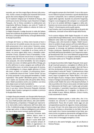 dial gare                                                     6



secondo, per non fare magra figura dinnanzi alla comu-              nelli eseguito sempre dai chierichetti. E non vi dico quan-
nità, riunita a vivere al meglio quei momenti forti anche           ta era l’attesa di questo momento e quanti desideravano
grazie alla nostra diligenza nel servizio liturgico.                suonare i campanelli, che si volevano prelevare da ogni
Tra le tradizioni religiose per le festività di Pasqua, che         angolo della sagrestia. Quando era presente l’organista,
continuano ancora nel tempo, la più rilevante è la Veglia           l’organo si accompagnava alle campane e ai campanelli.
Pasquale, che la Chiesa considera la celebrazione più               Se le luci e le candele dell’altare maggiore e della cele-
importante dell’anno liturgico, una sorta di “madre di              brazione non erano ancora tutte accese, al momento del
tutte le veglie”, perché celebra la vittoria di Cristo sul          “Gloria” si illuminavano anche quelle spente.
peccato e sulla morte.                                              E poi l’omelia, cioè il commento delle letture da parte del
La Veglia Pasquale si svolge durante la notte del Sabato            celebrante, conclude la fase della liturgia della Parola.
Santo ed è costituita da quattro fasi principali: la liturgia
del Fuoco, la liturgia della Parola, la liturgia Battesimale,       Tra le usanze religiose della Veglia Pasquale vi è anche
la liturgia Eucaristica.                                            quella della liturgia Battesimale, cioè la celebrazione dei
                                                                    Battesimi nella notte tra il Sabato Santo e la Domenica
La liturgia del Fuoco. La chiesa viene lasciata al buio e           di Pasqua, vale a dire durante la Veglia. I fedeli riaccen-
cioè senza luci né candele accese; da essa esce il corteo           dono le candele che già avevano all’inizio della Messa e
della processione che si avvia verso il braciere, prepa-            intonano le “Litanie dei Santi”. Il sacerdote, preso il cero
rato appositamente per la cerimonia. Una volta giunti               pasquale, lo immerge nel battistero benedicendo così
davanti al braciere, il sacerdote fa un breve cenno di              l’acqua contenuta, dopodiché passa tra i fedeli con il
saluto, ma senza segno della croce, e benedice solen-               secchiello dell’acqua benedetta e con l’aspersorio asper-
nemente il fuoco. Quando il fuoco è benedetto, il cele-             ge benedicendo tutti. Se vi sono battesimi programmati
brante estrae dal braciere alcune braci e le depone nel             questo è il momento in cui vengono celebrati, altrimenti
turibolo, dalla fiamma che ne scaturisce accende poi il             si procede subito con la “Preghiera dei fedeli”.
cero pasquale, che viene benedetto. Sul cero vengono
tracciate una croce e le lettere greche Alfa e Omega, più           La liturgia Eucaristica della Veglia Pasquale inizia quan-
le cifre dell’anno in corso; vengono poi conficcati all’e-          do gli incaricati passano a raccogliere le offerte dei fe-
stremità della croce e al centro cinque grani di incenso,           deli e il sacerdote celebrante accoglie i doni del Pane e
che simboleggiano le cinque piaghe gloriose di Cristo               del Vino da benedire al momento dell’Offertorio e con-
alle mani, ai piedi e al costato. La processione ripren-            sacrare dopo il canto del “Santo”. Il celebrante poi, dopo
de: il celebrante intona la frase “Lumen Christi” (la luce          la Preghiera Eucaristica per il Sacrificio, per i vivi e per i
di Cristo) portando il cero pasquale benedetto e i fedeli           morti, dopo la preghiera del “Padre Nostro” e lo scam-
rispondono “Deo gratia” (Rendiamo grazie a Dio), rito               bio del segno di pace, mangia e beve rispettivamente il
che si ripete una seconda volta alla porta della chiesa,            Corpo e il Sangue consacrato di Cristo e distribuisce l’Eu-
dove i fedeli accendono anche una candela e una terza               caristia a tutti i fedeli che sono in fila davanti all’altare. Il
volta dopo essere arrivati al presbiterio.                          cibo eucaristico che rimane viene posto nel tabernacolo
Senza l’accompagnamento musicale il prete, o un can-                per l’adorazione dei fedeli e per il viatico agli ammalati.
tore in sua vece, intona l’Annuncio Pasquale chiamato               Per concludere, il sacerdote impartisce la benedizione
Exultet, dopo il quale si spengono le candele e comincia            solenne all’assemblea con il congedo: «La Messa è fi-
la liturgia della Parola.                                           nita. Andate in pace. Alleluia, Alleluia». Cristo è risorto,
                                                                    Cristo veramente è risorto.
La Veglia Pasquale prevede una liturgia della Parola più
lunga e più ricca rispetto a tutte le celebrazioni dell’an-         Celebrazioni religiose queste, e tante altre, che si tra-
no; essa infatti prevede sette letture, otto salmi dell’An-         mandano da comunità in comunità senza sostanziali
tico Testamento, un’epistola e il Vangelo per ripercorre-           cambiamenti. Posso dire di poter vivere oggi con più
re la storia della nostra redenzione dall’inizio della vita         consapevolezza quanto da ragazzino vivevo partecipan-
in Dio. Il celebrante prega un’orazione dopo ogni lettura           do a quei riti sacri che anno dopo anno hanno formato
e dopo ogni salmo. Le letture obbligatorie sono almeno              la mia vita cristiana e alimentato la mia fede. Grazie ai
tre, tra cui deve esservi sempre quella dell’Esodo.                 nostri padri che ci hanno tramandato le loro feste, pos-
                               Terminata l’orazione della           siamo anche noi goderne pienamente nell’oggi ed esse-
                               settima lettura viene in-            re noi stessi testimoni con la nostra vita del tesoro im-
                               tonato il “Gloria” al quale          menso che è il messaggio evangelico: Cristo.
                               segue il suono delle cam-
                               pane (compito sempre af-             A tutti voi e alle vostre famiglie, auguri di una Buona e
                               fidato al sagrestano) e lo           Gioiosa Pasqua.
                               scampanellio dei campa-                                                         don Gian Maria
 