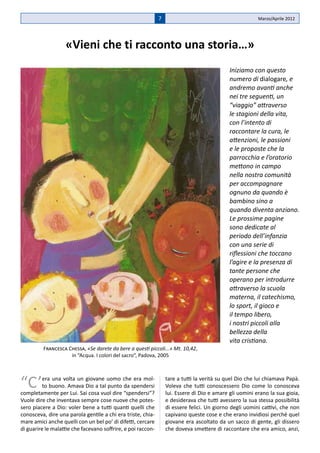 7                                          Marzo/Aprile 2012




                   «Vieni che ti racconto una storia…»
                                                                                             Iniziamo con questo
                                                                                             numero di dialogare, e
                                                                                             andremo avanti anche
                                                                                             nei tre seguenti, un
                                                                                             “viaggio” attraverso
                                                                                             le stagioni della vita,
                                                                                             con l’intento di
                                                                                             raccontare la cura, le
                                                                                             attenzioni, le passioni
                                                                                             e le proposte che la
                                                                                             parrocchia e l’oratorio
                                                                                             mettono in campo
                                                                                             nella nostra comunità
                                                                                             per accompagnare
                                                                                             ognuno da quando è
                                                                                             bambino sino a
                                                                                             quando diventa anziano.
                                                                                             Le prossime pagine
                                                                                             sono dedicate al
                                                                                             periodo dell’infanzia
                                                                                             con una serie di
                                                                                             riflessioni che toccano
                                                                                             l’agire e la presenza di
                                                                                             tante persone che
                                                                                             operano per introdurre
                                                                                             attraverso la scuola
                                                                                             materna, il catechismo,
                                                                                             lo sport, il gioco e
                                                                                             il tempo libero,
                                                                                             i nostri piccoli alla
                                                                                             bellezza della
                                                                                             vita cristiana.
          Francesca Chessa, «Se darete da bere a questi piccoli...» Mt. 10,42,
                     in “Acqua. I colori del sacro”, Padova, 2005




“C’       era una volta un giovane uomo che era mol-
          to buono. Amava Dio a tal punto da spendersi
completamente per Lui. Sai cosa vuol dire “spendersi”?
                                                                  tare a tutti la verità su quel Dio che lui chiamava Papà.
                                                                  Voleva che tutti conoscessero Dio come lo conosceva
                                                                  lui. Essere di Dio e amare gli uomini erano la sua gioia,
Vuole dire che inventava sempre cose nuove che potes-             e desiderava che tutti avessero la sua stessa possibilità
sero piacere a Dio: voler bene a tutti quanti quelli che          di essere felici. Un giorno degli uomini cattivi, che non
conosceva, dire una parola gentile a chi era triste, chia-        capivano queste cose e che erano invidiosi perché quel
mare amici anche quelli con un bel po’ di difetti, cercare        giovane era ascoltato da un sacco di gente, gli dissero
di guarire le malattie che facevano soffrire, e poi raccon-       che doveva smettere di raccontare che era amico, anzi,
 