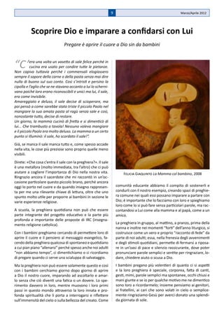 9                                           Marzo/Aprile 2012




          Scoprire Dio e imparare a confidarsi con Lui
                                Pregare è aprire il cuore a Dio sin da bambini



“C’        era una volta un vasetto di sale felice perché in
           cucina era usato per condire tutte le pietanze.
Non capiva tuttavia perché i commensali elogiassero
sempre il sapore della carne o della pasta senza mai dire
nulla di buono sul suo conto. Così s’intristì e persino la
cipolla e l’aglio che se ne stavano accanto a lui lo scherni-
vano poiché loro erano riconoscibili e unici ma lui, il sale,
era come invisibile.
Amareggiato e deluso, il sale decise di scioperare, ma
poi pensò a come sarebbe stato triste il piccolo Paolo nel
mangiare la sua amata pasta al ragù senza sale e così,
nonostante tutto, decise di restare.
Un giorno, la mamma cucinò di fretta e si dimenticò di
lui... Che trambusto a tavola! Nessuno voleva mangiare
e il piccolo Paolo era molto deluso. La mamma a un certo
punto si illuminò: il sale, ho scordato il sale!”.
Già, se manca il sale manca tutto e, come spesso accade
nella vita, le cose più preziose sono proprio quelle meno
visibili.
Direte: «Che cosa c’entra il sale con la preghiera?». Il sale
è una metafora (molto immediata, tra l’altro) che ci può
aiutare a cogliere l’importanza di Dio nella nostra vita.               Felicia Giaquinto La Mamma col bambino, 2008
Ringrazio ancora il sacerdote che mi raccontò in un’oc-
casione particolare questo piccolo brano, perché ancora
oggi lo porto nel cuore e da quando insegno rappresen-              comunità educante abbiamo il compito di sostenerli e
ta per me una rilevante chiave di lettura, oltre che uno            condurli con il nostro esempio, creando spazi di preghie-
spunto molto utile per proporre ai bambini in sezione le            ra comune nei quali essi possano imparare a parlare con
varie esperienze religiose.                                         Dio; è importante che lo facciamo con loro e spieghiamo
                                                                    loro come lo si può fare senza particolari parole, ma rac-
A scuola, la preghiera quotidiana non può che essere                contandosi a Lui come alla mamma e al papà, come a un
parte integrante del progetto educativo e la parte più              amico.
profonda e importante delle proposte di IRC (insegna-
mento religione cattolica).                                         La preghiera in gruppo, al mattino, a pranzo, prima della
                                                                    nanna e inoltre nei momenti “forti” dell’anno liturgico, si
Con i bambini preghiamo cercando di permettere loro di              costruisce come un vero e proprio “racconto di fede” da
aprire il cuore e il pensiero al messaggio evangelico, fa-          parte di noi adulti; essa, nella frenesia degli avvenimenti
cendo della preghiera qualcosa di spontaneo e quotidiano            e degli stimoli quotidiani, permette di fermarsi a riposa-
a cui pian piano “allenarsi” perché spesso anche noi adulti         re in un’oasi di pace e silenzio rassicurante, dove poter
“non abbiamo tempo”, ci dimentichiamo o ci ricordiamo               pronunciare parole semplici e sentite per ringraziare, lo-
di pregare quando ci serve una scialuppa di salvataggio.            dare, chiedere aiuto o scusa a Dio.
Ma la preghiera non può essere solamente questo e così              I bambini pregano più volentieri di quanto ci si aspetti
con i bambini cerchiamo giorno dopo giorno di aprire                e la loro preghiera è speciale, corporea, fatta di canti,
a Dio il nostro cuore, imparando ad ascoltarlo e amar-              gesti, mimi, parole semplici ma spontanee, occhi chiusi e
lo senza che ciò diventi una fatica o un dovere. Lo spe-            mani giunte e se io per qualche motivo me ne dimentico
rimento davvero in loro, mentre muovono i loro primi                sono loro a ricordarmelo; insieme pensiamo ai genitori,
passi in questo mondo attraverso la loro innata e pro-              ai fratellini, ai cari che sono volati in cielo o semplice-
fonda spiritualità che li porta a interrogarsi e riflettere         mente ringraziamo Gesù per averci donato una splendi-
sull’immensità del cielo o sulla bellezza del creato. Come          da giornata di sole.
 