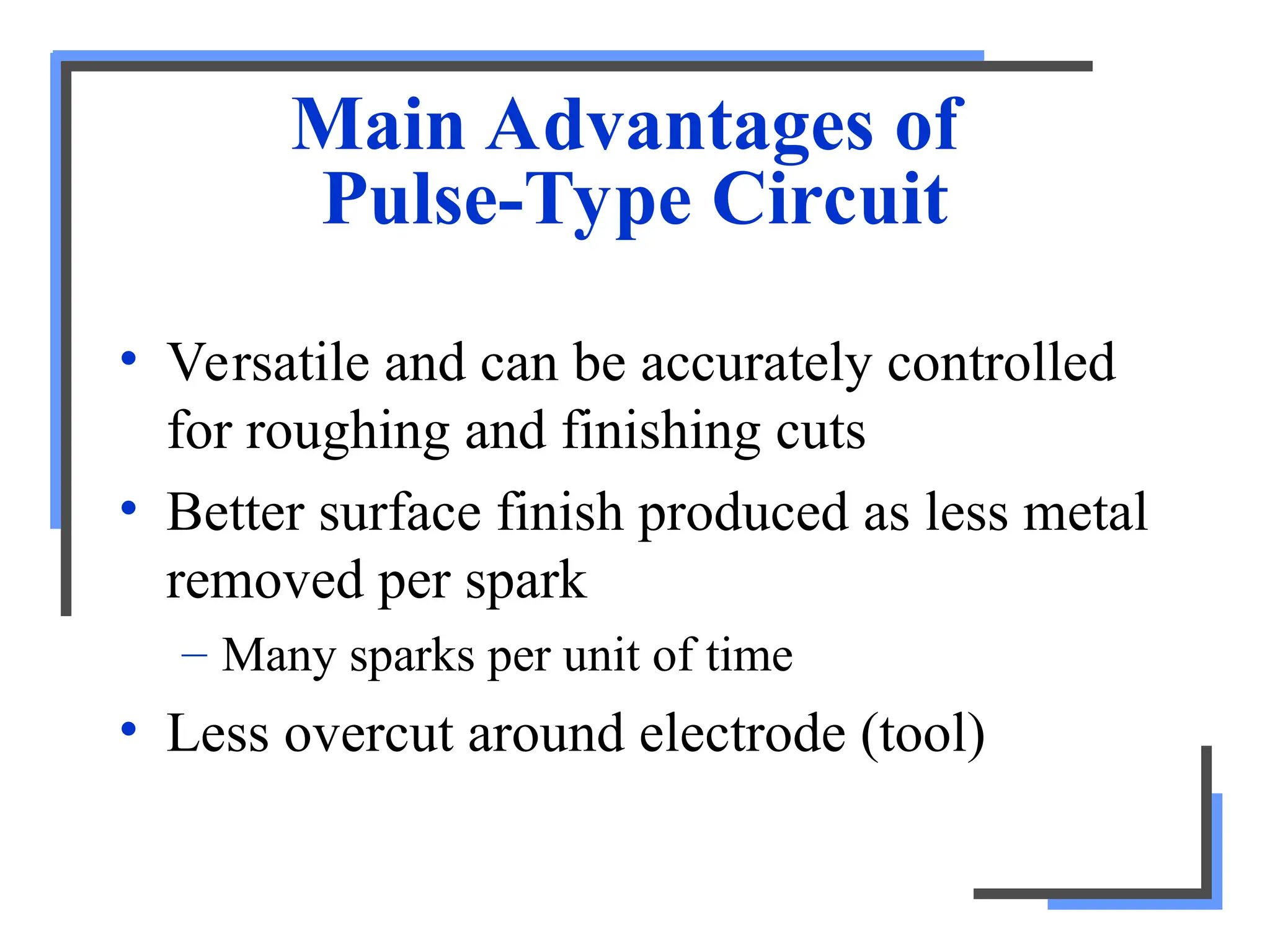 Main Advantages of
Pulse-Type Circuit
• Versatile and can be accurately controlled
for roughing and finishing cuts
• Better surface finish produced as less metal
removed per spark
– Many sparks per unit of time
• Less overcut around electrode (tool)
 