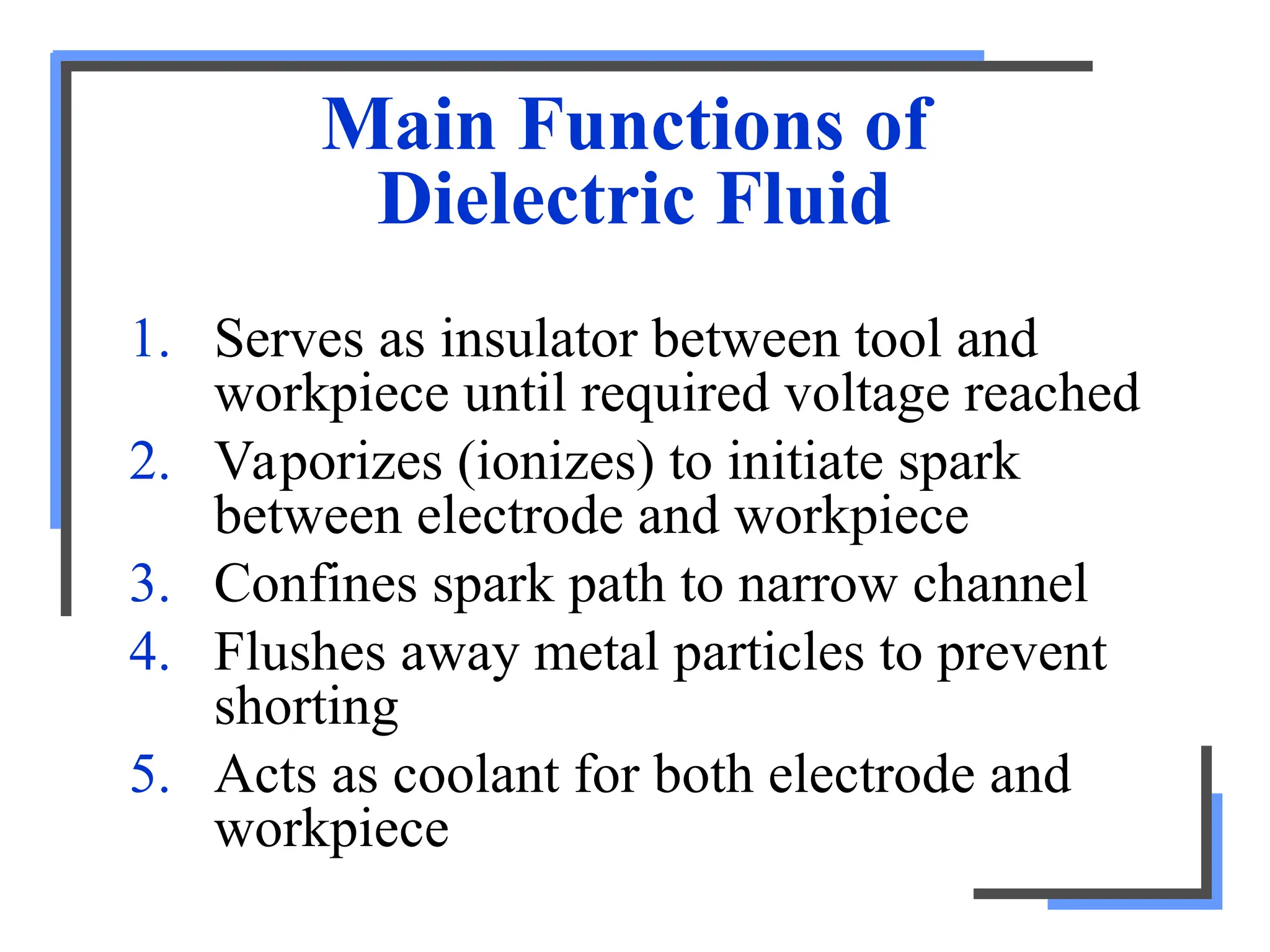 Main Functions of
Dielectric Fluid
1. Serves as insulator between tool and
workpiece until required voltage reached
2. Vaporizes (ionizes) to initiate spark
between electrode and workpiece
3. Confines spark path to narrow channel
4. Flushes away metal particles to prevent
shorting
5. Acts as coolant for both electrode and
workpiece
 