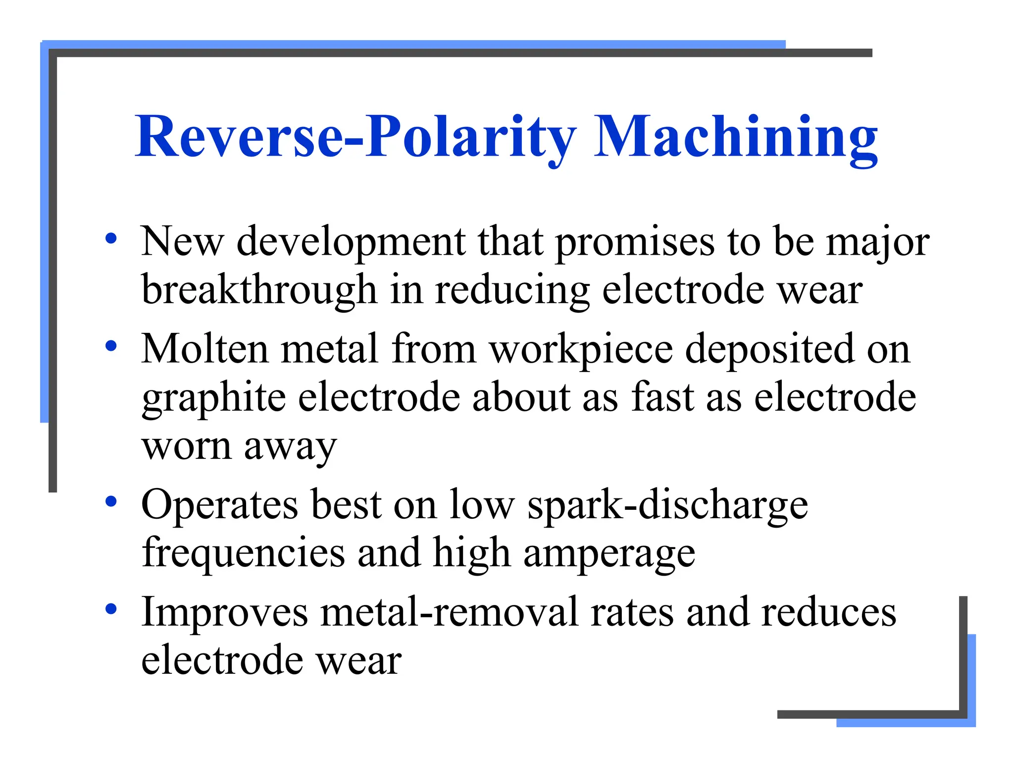 Reverse-Polarity Machining
• New development that promises to be major
breakthrough in reducing electrode wear
• Molten metal from workpiece deposited on
graphite electrode about as fast as electrode
worn away
• Operates best on low spark-discharge
frequencies and high amperage
• Improves metal-removal rates and reduces
electrode wear
 