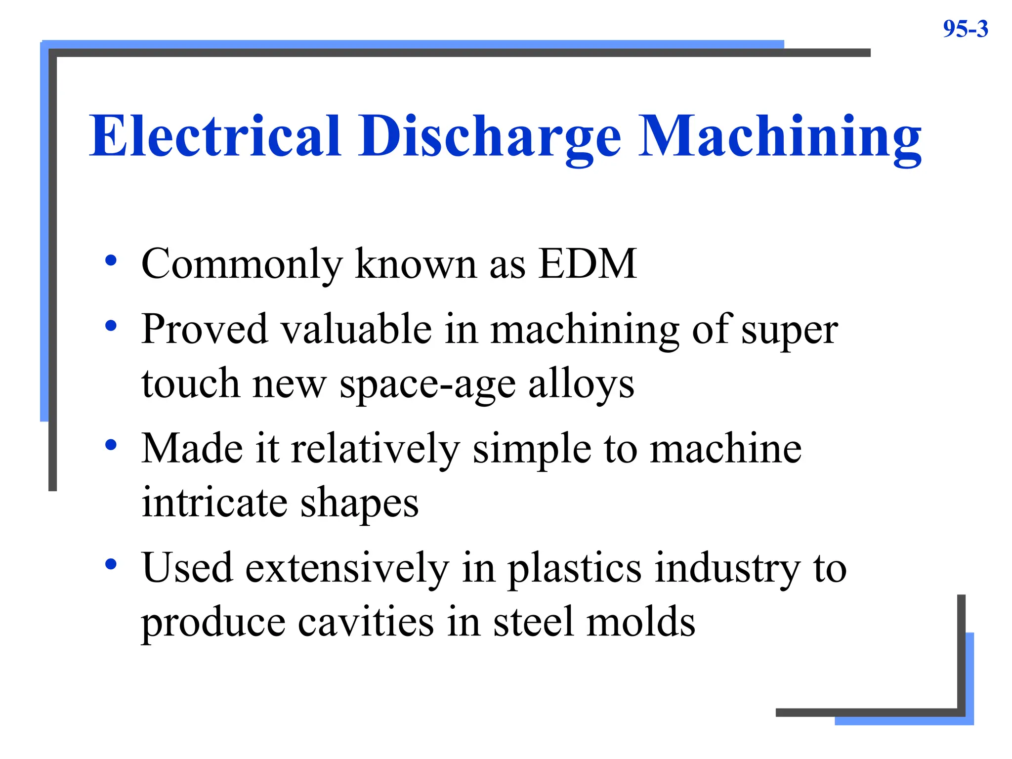 95-3
Electrical Discharge Machining
• Commonly known as EDM
• Proved valuable in machining of super
touch new space-age alloys
• Made it relatively simple to machine
intricate shapes
• Used extensively in plastics industry to
produce cavities in steel molds
 