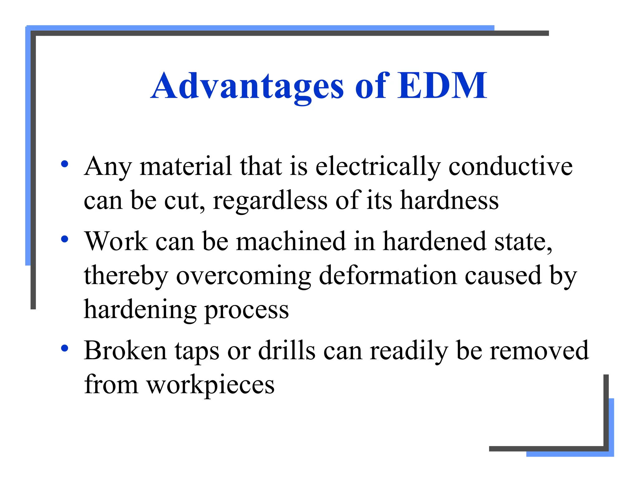 Advantages of EDM
• Any material that is electrically conductive
can be cut, regardless of its hardness
• Work can be machined in hardened state,
thereby overcoming deformation caused by
hardening process
• Broken taps or drills can readily be removed
from workpieces
 