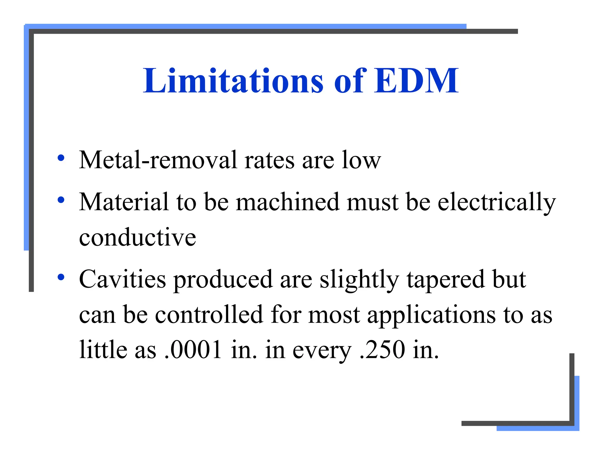Limitations of EDM
• Metal-removal rates are low
• Material to be machined must be electrically
conductive
• Cavities produced are slightly tapered but
can be controlled for most applications to as
little as .0001 in. in every .250 in.
 