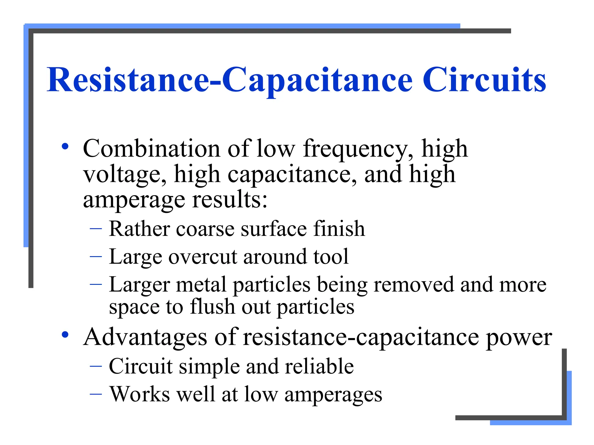Resistance-Capacitance Circuits
• Combination of low frequency, high
voltage, high capacitance, and high
amperage results:
– Rather coarse surface finish
– Large overcut around tool
– Larger metal particles being removed and more
space to flush out particles
• Advantages of resistance-capacitance power
– Circuit simple and reliable
– Works well at low amperages
 
