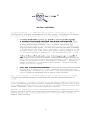 10
Sus Responsibilidades
Si usted decide permitir a N-2 Focus Solutions™ para que lo represente en la restauración de su crédito, es
importante que usted entienda que estamos trabajando juntos como un equipo y que su participación es necesaria
para cumplir con nuestras metas propuestas. Usted tendrá tres responsabilidades en el proceso:
 Enviar a nosotros todas las respuestas que reciba de un acreedor (acreedor original) o
de Burós de Crédito (oficinas de crédito) en el plazo de 24 - 48 horas si es posible. Cuando
enviamos correspondencia a los Buró de crédito o a los acreedores en su nombre, y ellos envían
respuestas, estas respuestas son enviadas a Usted a su domicilio. Entonces ahora es su
responsabilidad de enviar por favor las respuestas a nosotros tan pronto como sea posible, para así
poder continuar los siguientes procesos. Usted puede enviar estas respuestas ya sea por escáner ó
por E-mail ya que es el mejor método. Si usted no tiene acceso a un escáner, los documentos pueden
ser enviados por fax. Si usted no tiene acceso a un fax, entonces pueden ser enviados por vía UPS.
Lo importante es conseguir que las respuestas este en camino a recibirlas dentro de 24 - 48 horas.
 Por favor de Regresar/Revisar todos los correos electrónicos y mensajes de voz en 24 - 48
horas. A veces, durante el proceso de restauración, vamos a necesitar información sobre usted con
el fin de saber cómo responder correctamente a una oficina de crédito o acreedor. Nosotros haremos
lo posible para comunicarnos con usted por correo electrónico o correo de voz. Es importante que
cheque el correo electrónico y los mensajes de correo de voz cada 24 - 48 horas y devolver esos
mensajes tan pronto como sea posible
 Realice todos los pagos programados a tiempo. Usted recibirá un comprobante aproximadamente
diez días antes de un pago que esta por vencerse y que es debido. Cuando usted hace un pago,
usted está pagando por un trabajo que ya se ha realizado. Cuando el pago no se recibe, el archivo se
coloca en espera y no se realiza trabajo adicional, hasta que el pago sea recibido.
Nuestra meta es conseguir que a través del proceso de restauración de crédito sea tan pronto como sea posible.
Para evitar retrasos/demoras innecesarios, es muy importante que Usted tome estas responsabilidades con
seriedad.
Cuando nosotros dejamos un mensaje de correo electrónico o correo de voz para usted y no es devuelto dentro de
48 horas, se enviará un segundo mensaje. Si el segundo mensaje no es respondido en 48 horas, se hace un tercer y
último mensaje se enviará. En ese momento, se convierte totalmente responsabilidad del cliente en contactarse con
nosotros, y el expediente se pondría en espera hasta que se recibe una respuesta.
Por lo tanto - para mantener la restauración de crédito en movimiento constante hacia delante, favor de envíar las
respuestas rápidamente, devuelva nuestros correos electrónicos y mensajes de voz lo más pronto posible, y realice
todos los pagos programados a tiempo. Le agradecemos que tome estas responsabilidades con seriedad, y el
proceso se moverá rápidamente.
 