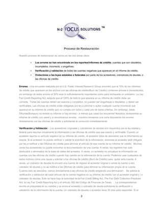 3
Proceso de Restauración
Nuestro proceso de restauración se centra en las tres áreas clave:
 Los errores se han encontrado en los reportes/informes de crédito, cuentas que son obsoletos,
incompletos, incorrecto, o engañoso.
 Verificación y validación de todas las cuentas negativas que aparecen en el informe de crédito.
 Violaciónes a las leyes estatales o federales por parte de los acreedores, cobradores de deudas, o
las oficinas de crédito.
Errores - Una encuesta realizada por la U.S. Public Interest Research Group encontró que el 79% de los informes
de crédito que aparecen en los archivo con las oficinas de crédito(Buró de Crédito) contienen errores e inexactitudes,
sin embargo de estos errores el 30% eran lo suficientemente importantes como para rechazarle un préstamo. La Ley
Fair Credit Reporting Act, estipula que el 100% de todo lo que aparece en su informe de crédito debe ser
correcta. Todas las cuentas deben ser exactos y completos, no pueden ser engañosas o obsoletos, y deben ser
verificables. Las oficinas de crédito están obligadas por ley a eliminar o quitar cualquier cuenta incorrecta que
aparece en su informe de crédito que no cumpla con todos y cada uno de estos criterios. Sin embargo, estas
Oficinas(Bureaus) no revisar su informe si hay errores - a menos que usted los encuentre! Nosotros revisaremos su
informe de crédito con usted y si encontramos errores , nosotros enviamos una carta disputando los errores
directamente con las oficinas de crédito y solicitando la corrección inmediatamente.
Verificación y Validación – Los acreedores originales y cobradores de deudas son requeridos por la ley estatal y
federal para reportar únicamente la información a las oficinas de crédito que sea exacto y verificable. Cuando un
acreedor reporta un artículo negativo en su informe de crédito, el acreedor debe de demostrar que la información es
exacta. Si el acreedor no puede verificar o validar la exactitud de la información, entonces el acreedor está obligado
por ley a notificar a las Oficinas de crédito para eliminar el artículo de esa cuenta de su informe de crédito. Muchas
veces los acreedores no puede encontrar la documentación de una cuenta. A veces, los registros han sido
destruidos o eliminados de la base de datos del acreedor. A veces, un acreedor no actualizar la información de
cuentas con las oficinas de crédito cuando hay cambio en la información de la cuenta. Podemos usar cualquiera de
estos motivos como una causa y solicitar a los oficinas de crédito (Buró de Crédito) para quitar esta cuenta. A
veces, un cobrador de deudas le enviará una cuenta de regreso al acreedor original o vende la cuenta a otro
cobrador de deudas y no se notifica a las Oficinas de crédito para eliminar su información propia de la cuenta.
Cuando esto se descubre, vamos directamente a las oficinas de crédito exigiendo una eliminación . Se solicita la
verificación y validación de cada artículo de la cuenta negativa en su informe de crédito con el acreedor original y / o
cobrador de deudas. Esto se hace bajo la autoridad de la Fair Credit Billing Act, The Fair Debt Collection Practices
Act, la Ley Fair Credit Reporting Act y el artículo 392 del Código de Finanzas de Texas. . La correspondencia
escrita es preparada en su nombre y se envía al acreedor o cobrador de deuda solicitando la verificación o
validación de la información de la cuenta. Un cobrador de deudas o acreedor tiene 30 días para responder. Si el
 
