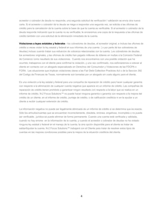 4
acreedor o cobrador de deuda no responde, una segunda solicitud de verificación / validación se envía otra nueva
carta. Si el acreedor o cobrador de la deuda se niega a responder una segunda vez, se solicita a las oficinas de
crédito para la cancelación de la cuenta sobre la base de que la cuenta es verificable. Si el acreedor o cobrador de la
deuda responde indicando que la cuenta no es verificable, le enviaremos una copia de la respuesta a las oficinas de
crédito también con una solicitud de la eliminación inmediata de la cuenta.
Violaciones a leyes estatales y federales - los cobradores de deudas, el acreedor original, e incluso las oficinas de
crédito a veces violan la ley estatal y federal en sus informes de una cuenta ( o por parte de los cobradores de
deudas) incluso cuando tratan sus esfuerzos de cobranza relacionadas con la cuenta. Los cobradores de deudas,
los acreedores originales, y las oficinas de crédito han pagado millones de dólares en multas a la Comisión Federal
de Comercio como resultado de sus violaciones. Cuando nos encontramos con una posible violación que ha
ocurrido, trabajamos con el cliente para confirmar la violación, y una vez confirmado, nos esforzaremos a colocar al
cliente en contacto con un abogado especializado en Derechos del Consumidor y Violaciones de las FDCPA o
FCRA. Las situaciones que implican violaciones claras a las Fair Debt Collection Practices Act o de la Seccion 392
del Codigo de Finanzas de Texas, normalmente son tomadas por un abogado sin costo alguno para el cliente.
Es una violación a la ley estatal y federal para una compañía de reparación de crédito para hacer cualquier garantía
con respecto a la eliminación de cualquier cuenta negativa que aparece en un informe de crédito. Las compañías de
reparación de crédito tienen prohibido a garantizar ningún resultado con respecto a la labor que se realiza en un
informe de crédito. N-2 Focus Solutions™ no puede hacer ninguna garantía o garantía con respecto a la mejora del
crédito de un cliente, en el informe de crédito, puntaje de crédito, o de calificación crediticia ni en la ayudar a un
cliente a recibir cualquier extensión de crédito.
La información negativa no puede ser legalmente eliminada de un informe de crédito si se determina que es exacta.
Sólo los artículos/cuentas que se encuentran incorrectamente, obsoleta, errónea, engañosa, incompleta o no puede
ser verificable , jurídica se puede eliminar de forma permanente. Cuando una cuenta está verificada y validada,
cuando no hay errores en la información de la cuenta, y cuando el acreedor o cobrador de deudas no ha violado
ninguna ley estatal o federal en el manejo de la cuenta, la otra opción disponible para el cliente es tratar de
saldar/liquidar la cuenta. N-2 Focus Solutions™ trabajará con el Cliente para tratar de resolver estos tipos de
cuentas en las mejores condiciones posibles para la mejora de la situación crediticia del cliente.
 