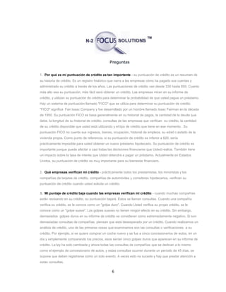 6
Preguntas
1. Por qué es mi puntuación de crédito es tan importante - su puntuación de crédito es un resumen de
su historia de crédito. Es un registro histórico que narra a las empresas cómo ha pagado sus cuentas y
administrado su crédito a través de los años. Las puntuaciones de crédito van desde 330 hasta 850. Cuanto
más alto sea su puntuación, más fácil será obtener un crédito. Las empresas miran en su informe de
crédito, y utilizan su puntuación de crédito para determinar la probabilidad de que usted pague un préstamo.
Hay un sistema de puntuación llamado "FICO" que se utiliza para determinar su puntuación de crédito.
"FICO" significa Fair Isaac Company y fue desarrollado por un hombre llamado Issac Fairman en la década
de 1950. Su puntuación FICO se basa generalmente en su historial de pagos, la cantidad de la deuda que
debe, la longitud de su historial de crédito, consultas de las empresas que verifican su crédito, la cantidad
de su crédito disponible que usted está utilizando y el tipo de crédito que tiene en ese momento . Su
puntuación FICO no cuenta sus ingresos, bienes, ocupación, historial de empleos, su edad o estado de la
vivienda propia. Como punto de referencia, si su puntuación de crédito es inferior a 620, sería
prácticamente imposible para usted obtener un nuevo préstamo hipotecario. Su puntuación de crédito es
importante porque puede afectar a casi todas las decisiones financieras que Usted realice. También tiene
un impacto sobre la tasa de interés que Usted obtendrá a pagar un préstamo. Actualmente en Estados
Unidos, su puntuación de crédito es muy importante para su bienestar financiero.
2. Qué empresas verifican mi crédito - prácticamente todos los prestamistas, los minoristas y las
compañías de tarjetas de crédito, compañías de automóviles y corredores hipotecarios, verifican su
puntuación de crédito cuando usted solicita un crédito.
3. Mi puntaje de crédito baja cuando las empresas verifican mi crédito - cuando muchas compañías
están revisando en su crédito, su puntuación bajará. Estos se llaman consultas. Cuando una compañía
verifica su crédito, se le conoce como un "golpe duro". Cuando Usted verifica su propio crédito, se le
conoce como un "golpe suave". Los golpes suaves no tienen ningún efecto en su crédito. Sin embargo,
demasiados golpes duros en su informe de crédito se consideran como extremadamente negativo. Si son
demasiadas consultas de compañías, piensan que está desesperado por un crédito. Cuando realizamos un
análisis de crédito, una de las primeras cosas que examinamos son las consultas o verificaciones a su
crédito. Por ejemplo, si se quiere comprar un coche nuevo y se fue a cinco concesionarios de autos, en un
día y simplemente comparando los precios, esos serían cinco golpes duros que aparecen en su informe de
crédito. La ley ha sido cambiada y ahora todas las consultas de compañías que se dedican a lo mismo
como el ejemplo de concesionario de autos, y estas consultas ocurren durante un período de 45 días, se
supone que deben registrarse como un solo evento. A veces esto no sucede y hay que prestar atención a
estas consultas.
 