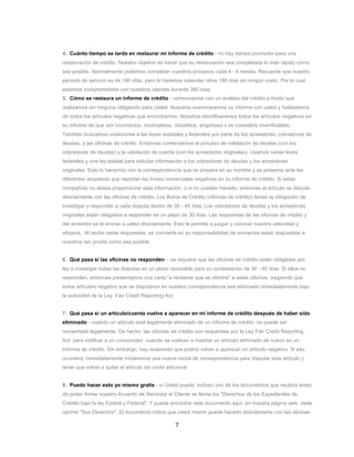 7
4. Cuánto tiempo se tarda en restaurar mi informe de crédito - no hay tiempo promedio para una
restauración de crédito. Nuestro objetivo es hacer que su restauración sea completada lo más rápido como
sea posible. Normalmente podemos completar nuestros procesos cada 4 - 6 meses. Recuerde que nuestro
período de servicio es de 180 días, pero lo haremos extender otros 180 días sin ningún costo. Por lo cual
estamos comprometidos con nuestros clientes durante 360 días.
5. Cómo se restaura un informe de crédito - comenzamos con un análisis del crédito a fondo que
realizamos sin ninguna obligación para Usted. Nosotros examinaremos su informe con usted y hablaremos
de todos los artículos negativos que encontramos. Nosotros identificaremos todos los artículos negativos en
su informe de que son incorrectos, incompletos, obsoletos, engañosa o se considere inverificables.
También buscamos violaciones a las leyes estatales y federales por parte de los acreedores, cobradores de
deudas, y las oficinas de crédito. Entonces comenzamos el proceso de validación de deudas (con los
cobradores de deudas) y la validación de cuenta (con los acreedores originales). Usamos varias leyes
federales y una ley estatal para solicitar información a los cobradores de deudas y los acreedores
originales. Esto lo hacemos con la correspondencia que se prepara en su nombre y se presenta ante las
diferentes empresas que reportan las líneas comerciales negativos en su informe de crédito. Si estas
compañías no desea proporcionar esta información, o si no pueden hacerlo, entonces el artículo se discute
directamente con las oficinas de crédito. Los Buros de Crédito (oficinas de crédito) tienen la obligación de
investigar y responder a cada disputa dentro de 30 - 45 días. Los cobradores de deudas y los acreedores
originales están obligados a responder en un plazo de 30 días. Las respuestas de las oficinas de crédito y
del acreedor se le envían a usted directamente. Esto le permite a juzgar y conocer nuestra velocidad y
eficacia. Al recibir estas respuestas, se convierte en su responsabilidad de enviarnos estas respuestas a
nosotros tan pronto como sea posible.
6. Qué pasa si las oficinas no responden – se requiere que las oficinas de crédito están obligadas por
ley a investigar todas las disputas en un plazo razonable para su contestación de 30 - 45 días. Si ellos no
responden, entonces presentamos una carta "a reclamar que se elimine" a estas oficinas, exigiendo que
estos artículos negativo que se disputaron en nuestra correspondencia sea eliminado inmediatamente bajo
la autoridad de la Ley Fair Credit Reporting Act.
7. Qué pasa si un artículo/cuenta vuelve a aparecer en mi informe de crédito después de haber sido
eliminado - cuando un artículo está legalmente eliminado de un informe de crédito, no puede ser
reinsertado legalmente. De hecho, las oficinas de crédito son requeridas por la Ley Fair Credit Reporting
Act para notificar a un consumidor, cuando se vuelvan a insertar un artículo eliminado de nuevo en un
informe de crédito. Sin embargo, hay ocasiones que podría volver a aparecer un artículo negativo. Si eso
ocurriera, inmediatamente iniciaremos una nueva ronda de correspondencia para disputar este artículo y
tener que volver a quitar el artículo sin costo adicional.
8. Puedo hacer esto yo mismo gratis - sí Usted puede. Incluso uno de los documentos que recibirá antes
de poder firmar nuestro Acuerdo de Servicios al Cliente se llama los "Derechos de los Expedientes de
Crédito bajo la ley Estatal y Federal". Y puede encontrar este documento aquí, en nuestra página web, darle
oprimir "Sus Derechos". El documento indica que usted mismo puede hacerlo directamente con las oficinas
 