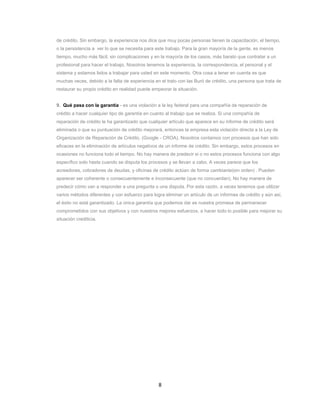 8
de crédito. Sin embargo, la experiencia nos dice que muy pocas personas tienen la capacitación, el tiempo,
o la persistencia a ver lo que se necesita para este trabajo. Para la gran mayoría de la gente, es menos
tiempo, mucho más fácil, sin complicaciones y en la mayoría de los casos, más barato que contratar a un
profesional para hacer el trabajo. Nosotros tenemos la experiencia, la correspondencia, el personal y el
sistema y estamos listos a trabajar para usted en este momento. Otra cosa a tener en cuenta es que
muchas veces, debido a la falta de experiencia en el trato con las Buró de crédito, una persona que trata de
restaurar su propio crédito en realidad puede empeorar la situación.
9. Qué pasa con la garantía - es una violación a la ley federal para una compañía de reparación de
crédito a hacer cualquier tipo de garantía en cuanto al trabajo que se realiza. Si una compañía de
reparación de crédito le ha garantizado que cualquier artículo que aparece en su informe de crédito será
eliminada o que su puntuación de crédito mejorará, entonces la empresa esta violación directa a la Ley de
Organización de Reparación de Crédito. (Google - CROA). Nosotros contamos con procesos que han sido
eficaces en la eliminación de artículos negativos de un informe de crédito. Sin embargo, estos procesos en
ocasiones no funciona todo el tiempo. No hay manera de predecir si o no estos procesos funciona con algo
específico solo hasta cuando se disputa los procesos y se llevan a cabo. A veces parece que los
acreedores, cobradores de deudas, y oficinas de crédito actúan de forma cambiante(sin orden) . Pueden
aparecer ser coherente o consecuentemente e inconsecuente (que no concuerdan). No hay manera de
predecir cómo van a responder a una pregunta o una disputa. Por esta razón, a veces tenemos que utilizar
varios métodos diferentes y con esfuerzo para logra eliminar un artículo de un informes de crédito y aún así,
el éxito no está garantizado. La única garantía que podemos dar es nuestra promesa de permanecer
comprometidos con sus objetivos y con nuestros mejores esfuerzos, a hacer todo lo posible para mejorar su
situación crediticia.
 