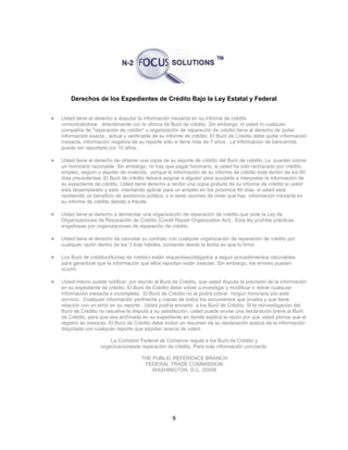 9
Derechos de los Expedientes de Crédito Bajo la Ley Estatal y Federal
 Usted tiene el derecho a disputar la información inexacta en su informe de crédito
comunicándose directamente con la oficina de Buró de crédito. Sin embargo, ni usted ni cualquier
compañía de "reparación de crédito" u organización de reparación de crédito tiene el derecho de quitar
información exacta , actual y verificable de su informe de crédito. El Buró de Crédito debe quitar información
inexacta, información negativa de su reporte sólo si tiene más de 7 años . La Información de bancarrota
puede ser reportada por 10 años.
 Usted tiene el derecho de obtener una copia de su reporte de crédito del Buró de crédito. Le pueden cobrar
un honorario razonable. Sin embargo, no hay que pagar honorario, si usted ha sido rechazado por crédito,
empleo, seguro o alquiler de vivienda, porque la información de su informe de crédito está dentro de los 60
días precedentes. El Buró de crédito deberá asignar a alguien para ayudarle a interpretar la información de
su expediente de crédito. Usted tiene derecho a recibir una copia gratuita de su informe de crédito si usted
está desempleado y esta intentando aplicar para un empleo en los próximos 60 días, si usted está
recibiendo un beneficio de asistencia pública, o si tiene razones de creer que hay información inexacta en
su informe de crédito debido a fraude.
 Usted tiene el derecho a demandar una organización de reparación de crédito que viole la Ley de
Organizaciones de Reparación de Crédito (Credit Repair Organization Act) . Esta ley prohíbe prácticas
engañosas por organizaciones de reparación de crédito.
 Usted tiene el derecho de cancelar su contrato con cualquier organización de reparación de crédito por
cualquier razón dentro de los 3 días hábiles, contando desde la fecha en que lo firmó.
 Los Buró de crédito(oficinas de crédito) están requeridas/obligados a seguir procedimientos razonables
para garantizar que la información que ellos reportan están exactas. Sin embargo, los errores pueden
ocurrir.
 Usted mismo puede notificar por escrito al Buró de Crédito, que usted disputa la precisión de la información
en su expediente de crédito. El Buró de Crédito debe volver a investigar y modificar o retirar cualquier
información inexacta o incompleta. El Buró de Crédito no le podrá cobrar ningún honorario por este
servicio. Cualquier información pertinente y copias de todos los documentos que prueba y que tiene
relación con un error en su reporte , Usted podría enviarlo a los Buró de Crédito. Si la reinvestigación del
Buró de Crédito no resuelve la disputa a su satisfacción, usted puede enviar una declaración breve al Buró
de Crédito, para que sea archivada en su expediente en donde explica la razón por que usted piensa que el
registro es inexacto. El Buró de Crédito debe incluir un resumen de su declaración acerca de la información
disputada con cualquier reporte que expidan acerca de usted.
La Comisión Federal de Comercio regula a los Buró de Crédito y
organizacionesde reparación de crédito. Para más información conctacte:
THE PUBLIC REFERENCE BRANCH
FEDERAL TRADE COMMISSION
WASHINGTON, D.C. 20508
 
