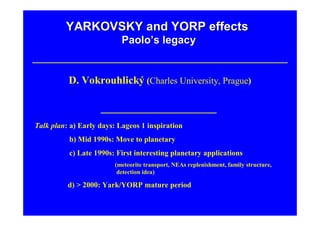 YARKOVSKY and YORP effects
                           Paolo’s legacy


          D. Vokrouhlický (Charles University, Prague)



Talk plan: a) Early days: Lageos 1 inspiration
Talk plan: b) Mid 1990s: Move to planetary
Talk plan: c) Late 1990s: First interesting planetary applications
                         (meteorite transport, NEAs replenishment, family structure,
                          detection idea)

          d) > 2000: Yark/YORP mature period
 