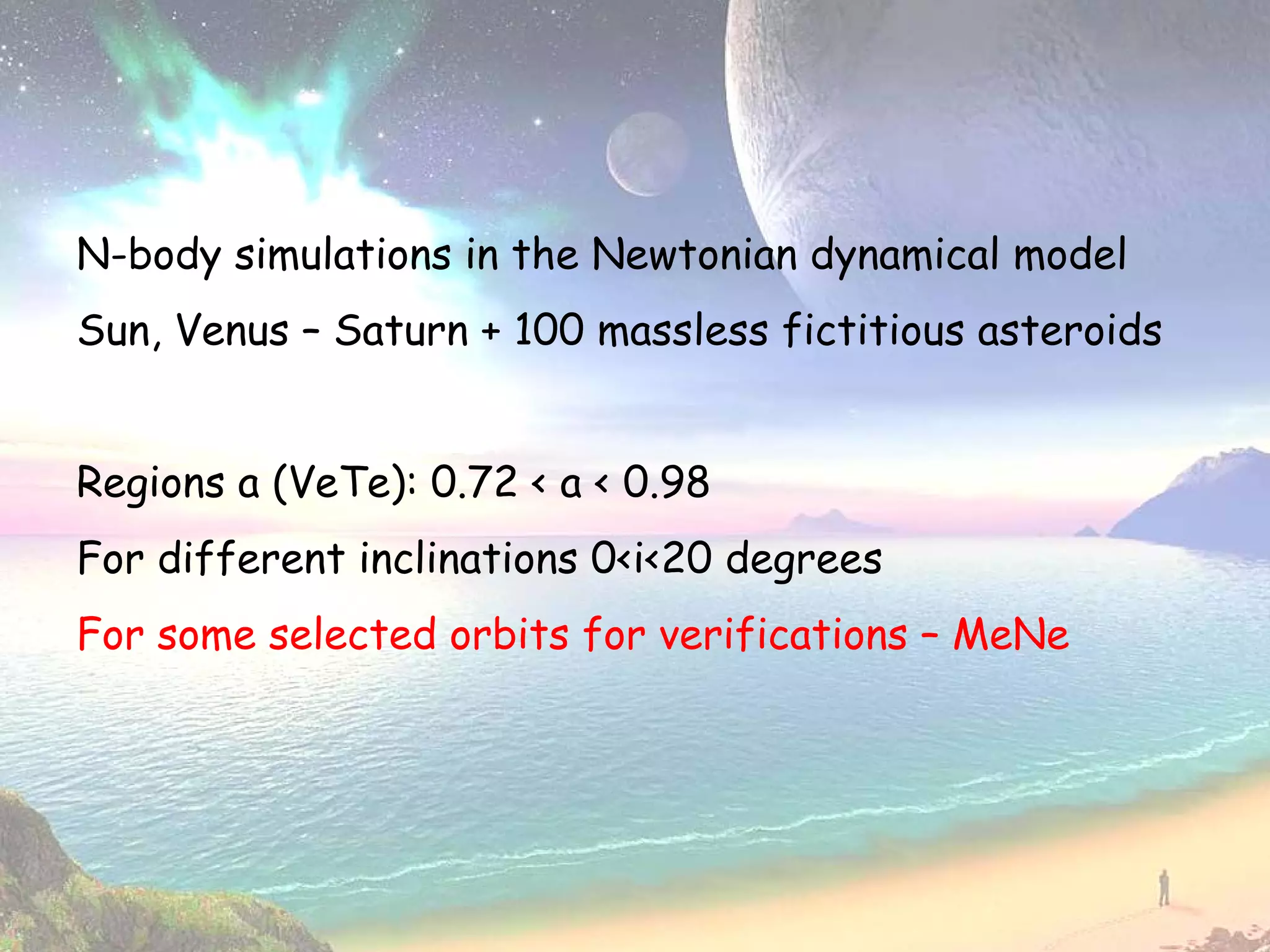 N-body simulations in the Newtonian dynamical model
Sun, Venus – Saturn + 100 massless fictitious asteroids


Regions a (VeTe): 0.72 < a < 0.98
For different inclinations 0<i<20 degrees
For some selected orbits for verifications – MeNe
 