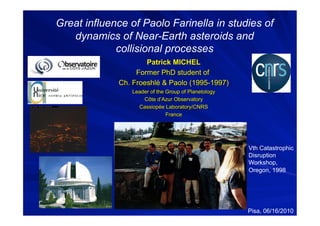 Great influence of Paolo Farinella in studies of
   dynamics of Near-Earth asteroids and
             collisional processes




                                          Vth Catastrophic
                                          Disruption
                                          Workshop,
                                          Oregon, 1998




                                          Pisa, 06/16/2010
 