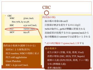 CBC
    CBC
      WBC          3700 /mcL       PLT(血小板)
       Neu 70%, Ly 21.5%            血小板の寿命は8-10日
      RBC          4.31 x106/mcL    巨核球がPLTを産生するのには5日
      PLT          75000 /mcL       70%が血中に, 30%が脾臓に貯留される
      MCV          94.4 fl          出血症状が出現するのは<50000/mcLから
                                    血小板輸血は>20000では必要ないとされる

                                    * 1UのPLT輸血で15000/mcL上昇する
偽性血小板減少(鏡検でわかる)
                                       ⇒ 最低6Uより輸血するのが普通
 EDTAによる凝集(最多)                      血小板減少
                                      産生が減少 (骨髄, 栄養, 薬剤, Viral)
 PLT rosettes; WBCの周囲に並ぶ
                                      消費が増加 (DIC, HUS, TTP, Sepsis)
 PLT cold agglutinins
 Giant Platelets                     破壊の亢進 (抗PLT抗体, 薬剤, リンパ腫)

 RBC > 6.50 x106/mcL                 分布 (脾機能亢進)
                                     希釈 (輸血後)
 