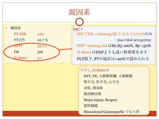 凝固系
   凝固系                 DIC ?
     PT-INR    2.61      DICでFib <160mcg/dLとなるのは71%のみ
     PT活性      26.7 %                        (Am J Med 1972;52:679)
     APTT      39.1 s    FDP >20mcg/mLはSn 85-100%, Sp <50%
     Fib       316       D-dimerはFDPよりも高い特異度を示す
     D-dimer   2.1       PLT低下, PTの延長は>90%で認められる

                           ただし, D-dimerは
                            DVT, PE, 大動脈解離, 大動脈瘤
                            腎不全, 肝不全, 心不全
                            炎症, 感染症
                            線溶療法後
                            Major injury, Surgery
                            悪性腫瘍
                            Monoclonal Gammopathy でも上昇
 