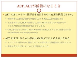 AST, ALTが低値になるとき
                                                  7

 AST, ALTはウイルス性肝炎を検出するのに有用な検査であるが,

    慢性腎不全, 透析患者群では健常人よりもAST, ALTは低値となる.
    上記患者群では, HCVが陽性でも, AST, ALTが上昇しない場合が多く,
     ウイルス性肝炎の検出能が低下してしまう.
    CRF, 透析患者ではAST, ALTのCutoffを>20IU/Lとするとの意見もある位.
     (Am J Kidney Dis. 2001 Nov;38(5):1009-15.)


 AST, ALTが上昇しない理由はVit B6欠乏によるものとされる

    イソニアジド投与中や, 慢性アルコール性肝炎でも肝酵素は上昇しにくい.
    亜鉛欠乏でも上昇しにくいことが知られている.
 