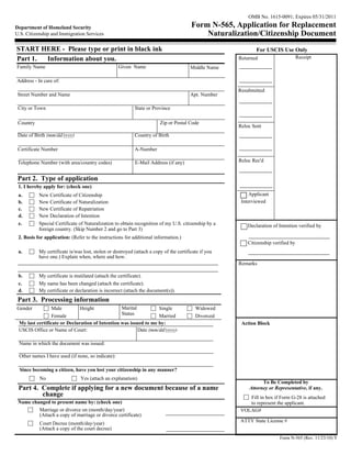OMB No. 1615-0091; Expires 05/31/2011

Department of Homeland Security                                                         Form N-565, Application for Replacement
U.S. Citizenship and Immigration Services                                                   Naturalization/Citizenship Document
START HERE - Please type or print in black ink                                                                For USCIS Use Only
Part 1. Information about you.                                                                        Returned                      Receipt
Family Name                                        Given Name                           Middle Name

Address - In care of:
                                                                                                      Resubmitted
 Street Number and Name                                                                 Apt. Number

 City or Town                                              State or Province

 Country                                                                Zip or Postal Code
                                                                                                      Reloc Sent
 Date of Birth (mm/dd/yyyy)                                Country of Birth

 Certificate Number                                        A-Number

 Telephone Number (with area/country codes)                E-Mail Address (if any)                    Reloc Rec'd


 Part 2. Type of application
 1. I hereby apply for: (check one)
 a.        New Certificate of Citizenship                                                                  Applicant
 b.        New Certificate of Naturalization                                                           Interviewed
 c.        New Certificate of Repatriation
 d.        New Declaration of Intention
 e.        Special Certificate of Naturalization to obtain recognition of my U.S. citizenship by a        Declaration of Intention verified by
           foreign country. (Skip Number 2 and go to Part 3)
 2. Basis for application: (Refer to the instructions for additional information.)
                                                                                                          Citizenship verified by
 a.        My certificate is/was lost, stolen or destroyed (attach a copy of the certificate if you
           have one.) Explain when, where and how.
                                                                                                      Remarks

 b.        My certificate is mutilated (attach the certificate).
 c.        My name has been changed (attach the certificate).
 d.        My certificate or declaration is incorrect (attach the document(s)).
 Part 3. Processing information
Gender           Male         Height             Marital          Single                  Widowed
                 Female                          Status           Married                 Divorced
 My last certificate or Declaration of Intention was issued to me by:                                  Action Block
 USCIS Office or Name of Court:                          Date (mm/dd/yyyy):

 Name in which the document was issued:

 Other names I have used (if none, so indicate):

  Since becoming a citizen, have you lost your citizenship in any manner?
           No                   Yes (attach an explanation)
                                                                                                                To Be Completed by
 Part 4. Complete if applying for a new document because of a name                                        Attorney or Representative, if any.
         change                                                                                          Fill in box if Form G-28 is attached
 Name changed to present name by: (check one)                                                            to represent the applicant.
         Marriage or divorce on (month/day/year)                                                      VOLAG#
         (Attach a copy of marriage or divorce certificate)
                                                                                                      ATTY State License #
           Court Decree (month/day/year)
           (Attach a copy of the court decree)
                                                                                                                         Form N-565 (Rev. 11/23/10) Y
 