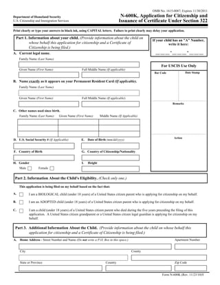 OMB No. 1615-0087; Expires 11/30/2011
Department of Homeland Security                                                 N-600K, Application for Citizenship and
U.S. Citizenship and Immigration Services                                      Issuance of Certificate Under Section 322
Print clearly or type your answers in black ink, using CAPITAL letters. Failure to print clearly may delay your application.

  Part 1. Information about your child. (Provide information about the child on
                                                                                                       If your child has an "A" Number,
          whose behalf this application for citizenship and a Certificate of                                      write it here:
          Citizenship is being filed.)
A. Current legal name.                                                                                              -               -
     Family Name (Last Name)

                                                                                                             For USCIS Use Only
     Given Name (First Name)                       Full Middle Name (If applicable)
                                                                                                        Bar Code                  Date Stamp


B. Name exactly as it appears on your Permanent Resident Card (If applicable).
     Family Name (Last Name)


     Given Name (First Name)                       Full Middle Name (If applicable)
                                                                                                                        Remarks

C. Other names used since birth.
     Family Name (Last Name)      Given Name (First Name)        Middle Name (If Applicable)




                                                                                                                        Action
D. U.S. Social Security # (If Applicable)          E.   Date of Birth (mm/dd/yyyy)


F. Country of Birth                                G. Country of Citizenship/Nationality


H. Gender                                          I.   Height
     Male          Female


 Part 2. Information About the Child's Eligibility. (Check only one.)

     This application is being filed on my behalf based on the fact that:

A.          I am a BIOLOGICAL child (under 18 years) of a United States citizen parent who is applying for citizenship on my behalf.

B.          I am an ADOPTED child (under 18 years) of a United States citizen parent who is applying for citizenship on my behalf.

C.          I am a child (under 18 years) of a United States citizen parent who died during the five years preceding the filing of this
            application. A United States citizen grandparent or a United States citizen legal guardian is applying for citizenship on my
            behalf.

 Part 3. Additional Information About the Child. (Provide information about the child on whose behalf this
         application for citizenship and a Certificate of Citizenship is being filed.)
A.   Home Address - Street Number and Name (Do not write a P.O. Box in this space.)                                      Apartment Number


     City                                                                              County


     State or Province                                               Country                                             Zip Code


                                                                                                              Form N-600K (Rev. 11/23/10)Y
 