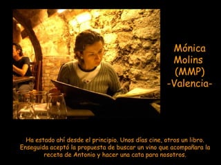 Mónica
                                                    Molins
                                                     (MMP)
                                                   -Valencia-




  Ha estado ahí desde el principio. Unos días cine, otros un libro.
Enseguida aceptó la propuesta de buscar un vino que acompañara la
        receta de Antonio y hacer una cata para nosotros.
 