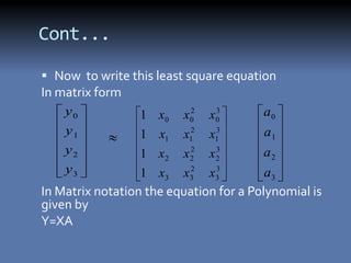 Cont...

 Now to write this least square equation
In matrix form
    y0          1 x0 x0 x0 2   3       a0
    y1          1 x1 x12 x13           a1
    y2          1 x2 x2 x2 2   3
                                       a2
    y3          1 x x2 x3              a
                      3   3    3         3
In Matrix notation the equation for a Polynomial is
given by
Y=XA
 