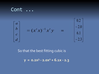 Cont ...
                                          0 .2
 a
 b               t     1    t
                                           2 .0
              ( x x)       x y
 c                                        6 .1
 d                                         2 .3

     So that the best fitting cubic is

         y = 0.2x3 - 2.0x2 + 6.1x - 2.3
 
