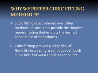  cubic fittings are preferred over other
  methods because they provide the simplest
  representation that exhibits the desired
  appearance of smoothness

 Cubic fittings provide a great deal of
  flexibility in creating a continuous smooth
  curve both between and at tenor points.
 