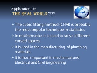 Applications in
“The Real World”???

 The cubic fitting method (CFM) is probably
  the most popular technique in statistics.
 In mathematics it is used to solve different
  curved spaces.
 It is used in the manufacturing of plumbing
  materials.
 It is much important in mechanical and
  Electrical and Civil Engineering
 