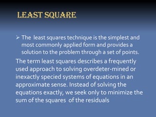 LEAST SQUARE

 The least squares technique is the simplest and
  most commonly applied form and provides a
  solution to the problem through a set of points.
The term least squares describes a frequently
used approach to solving overdeter-mined or
inexactly specied systems of equations in an
approximate sense. Instead of solving the
equations exactly, we seek only to minimize the
sum of the squares of the residuals
 