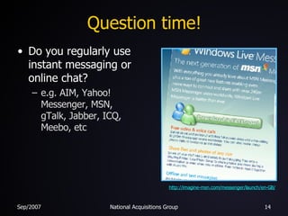 Question time! Do you regularly use instant messaging or online chat? e.g. AIM, Yahoo! Messenger, MSN, gTalk, Jabber, ICQ, Meebo, etc http://imagine-msn.com/messenger/launch/en-GB/ 