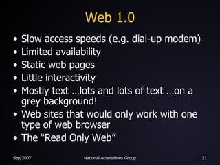 Web 1.0 Slow access speeds (e.g. dial-up modem) Limited availability Static web pages Little interactivity Mostly text …lots and lots of text …on a grey background! Web sites that would only work with one type of web browser The “Read Only Web” 