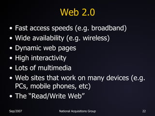 Web 2.0 Fast access speeds (e.g. broadband) Wide availability (e.g. wireless) Dynamic web pages High interactivity Lots of multimedia Web sites that work on many devices (e.g. PCs, mobile phones, etc) The “Read/Write Web” 