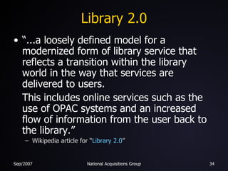 Library 2.0 “...a loosely defined model for a modernized form of library service that reflects a transition within the library world in the way that services are delivered to users.  This includes online services such as the use of OPAC systems and an increased flow of information from the user back to the library.” Wikipedia article for “ Library 2.0 ” 