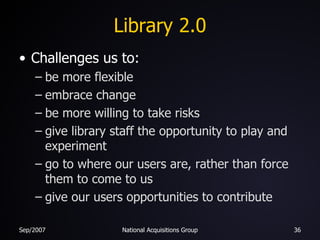 Library 2.0 Challenges us to: be more flexible embrace change be more willing to take risks give library staff the opportunity to play and experiment go to where our users are, rather than force them to come to us give our users opportunities to contribute 