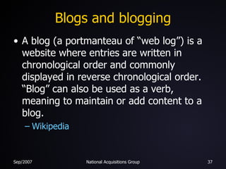 Blogs and blogging A blog (a portmanteau of “web log”) is a website where entries are written in chronological order and commonly displayed in reverse chronological order. “Blog” can also be used as a verb, meaning to maintain or add content to a blog. Wikipedia 