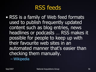 RSS feeds RSS is a family of Web feed formats used to publish frequently updated content such as blog entries, news headlines or podcasts … RSS makes it possible for people to keep up with their favourite web sites in an automated manner that's easier than checking them manually. Wikipedia 