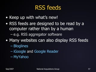 RSS feeds Keep up with what’s new! RSS feeds are designed to be read by a computer rather than by a human e.g. RSS aggregator software Many websites can also display RSS feeds Bloglines iGoogle  and  Google Reader MyYahoo 