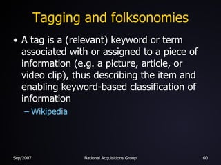 Tagging and folksonomies A tag is a (relevant) keyword or term associated with or assigned to a piece of information (e.g. a picture, article, or video clip), thus describing the item and enabling keyword-based classification of information Wikipedia 