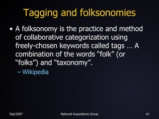 Tagging and folksonomies A folksonomy is the practice and method of collaborative categorization using freely-chosen keywords called tags … A combination of the words “folk” (or “folks”) and “taxonomy”. Wikipedia 
