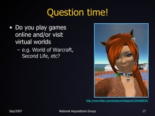 Question time! <ul><li>Do you play games online and/or visit virtual worlds </li></ul><ul><ul><li>e.g. World of Warcraft, ...