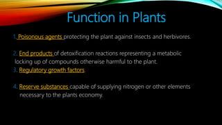 Function in Plants
1. Poisonous agents protecting the plant against insects and herbivores.
2. End products of detoxification reactions representing a metabolic
locking up of compounds otherwise harmful to the plant.
3. Regulatory growth factors.
4. Reserve substances capable of supplying nitrogen or other elements
necessary to the plants economy.
 