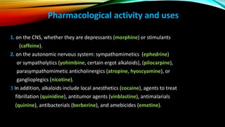 Pharmacological activity and uses
1. on the CNS, whether they are depressants (morphine) or stimulants
(caffeine).
2. on the autonomic nervous system: sympathomimetics (ephedrine)
or sympatholytics (yohimbine, certain ergot alkaloids), (pilocarpine),
parasympathomimetic anticholinergics (atropine, hyoscyamine), or
ganglioplegics (nicotine).
3 In addition, alkaloids include local anesthetics (cocaine), agents to treat
fibrillation (quinidine), antitumor agents (vinblastine), antimalarials
(quinine), antibacterials (berberine), and amebicides (emetine).
 