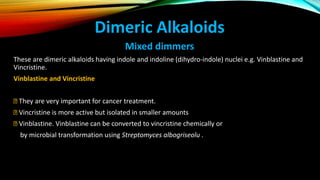 Dimeric Alkaloids
Mixed dimmers
These are dimeric alkaloids having indole and indoline (dihydro-indole) nuclei e.g. Vinblastine and
Vincristine.
Vinblastine and Vincristine
They are very important for cancer treatment.
Vincristine is more active but isolated in smaller amounts
Vinblastine. Vinblastine can be converted to vincristine chemically or
by microbial transformation using Streptomyces albogriseolu .
 