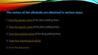 The names of the alkaloids are obtained in various ways:
1. From the generic name of the plant yielding them,
2. From the specific name of the plant yielding them,
3. From the common name of the drug yielding them,
4. From their physiological activity,
5. From the discoverer,
 