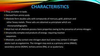 CHARACTERISTICS
They are bitter in taste.
Derived from amino acids
Alkaloids form double salts with compounds of mercury, gold, platinum and
other heavy metals. These salts are obtained as precipitate which are
microcrystallographic.
Most but not all alkaloids possess basic properties owing to the presence of amino nitrogen.
Structurally complex end products of energy- requiring reaction
sequences.
Alkaloids usually contain one nitrogen atom but some may contain 5 nitrogen
atoms such as ergotamine. The nitrogen may exist as a primary amine (RNH2),
secondary amine (R2NH), tertiary amine (RN), or as quaternary.
 