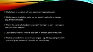 All alkaloids of one plant will have a common biogenetic origin.
Alkaloids occur in all plant parts, but are usually localized in one organ
(e.g. the bark or seeds).
Within the plant, [alkaloid] can vary widely from part to part – some parts
may contain no alkaloids.
Occasionally, different alkaloids also form in different parts of the plant.
Alkaloid concentrations occur in wide ranges – e.g. Madagascan periwinkle
contains 3g per (anticancer) alkaloids per ton of leaves.
 