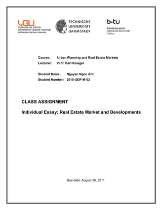Course:     Urban Planning and Real Estate Markets
       Lecturer:   Prof. Karl Kluegel


       Student Name:     Nguyen Ngoc Anh
       Student Number: 2010-UDP-M-02




CLASS ASSIGNMENT

Individual Essay: Real Estate Market and Developments




                         Due date: August 30, 2011
 